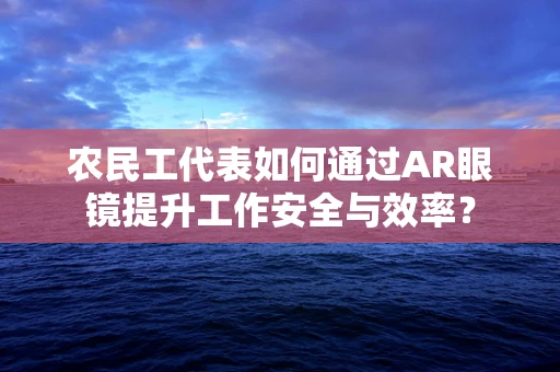 农民工代表如何通过AR眼镜提升工作安全与效率？