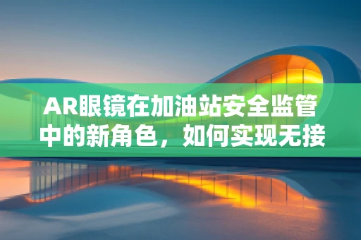 AR眼镜在加油站安全监管中的新角色，如何实现无接触式安全检查？
