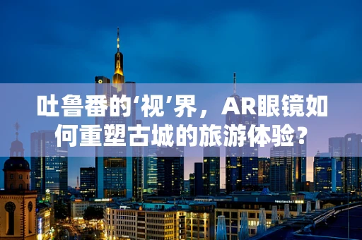 吐鲁番的‘视’界，AR眼镜如何重塑古城的旅游体验？
