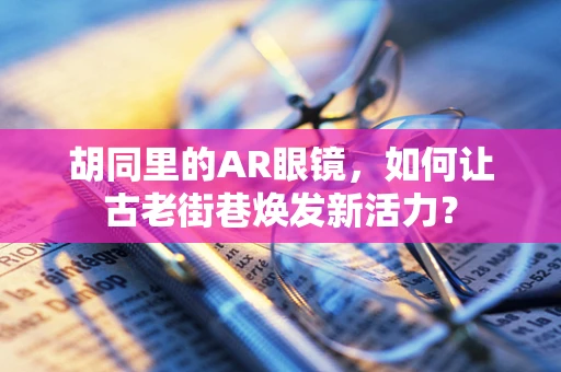 胡同里的AR眼镜，如何让古老街巷焕发新活力？