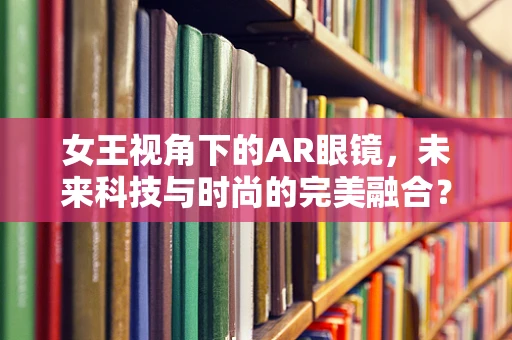 女王视角下的AR眼镜，未来科技与时尚的完美融合？