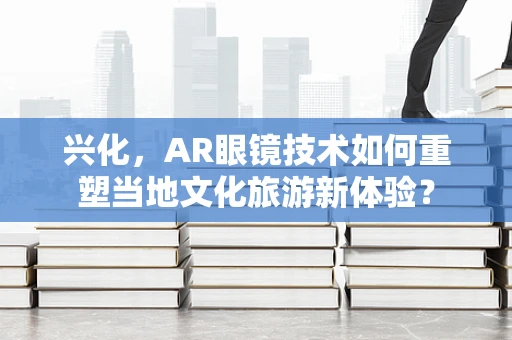 兴化，AR眼镜技术如何重塑当地文化旅游新体验？