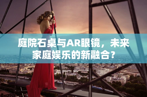 庭院石桌与AR眼镜，未来家庭娱乐的新融合？