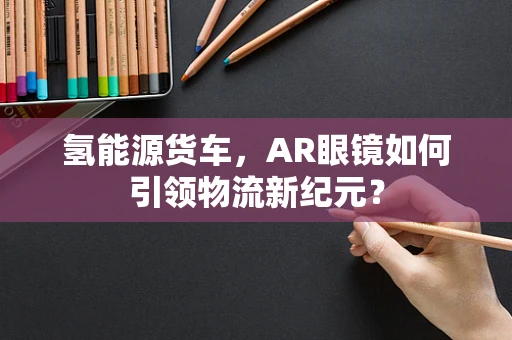 氢能源货车，AR眼镜如何引领物流新纪元？