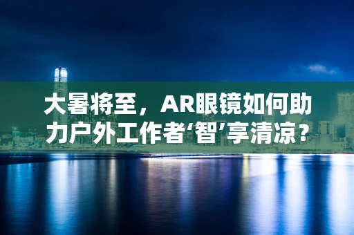 大暑将至，AR眼镜如何助力户外工作者‘智’享清凉？