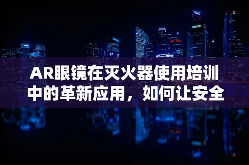 AR眼镜在灭火器使用培训中的革新应用，如何让安全知识触手可及？