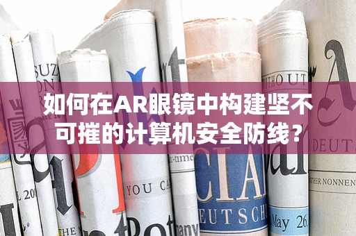 如何在AR眼镜中构建坚不可摧的计算机安全防线？