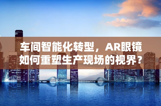 车间智能化转型，AR眼镜如何重塑生产现场的视界？