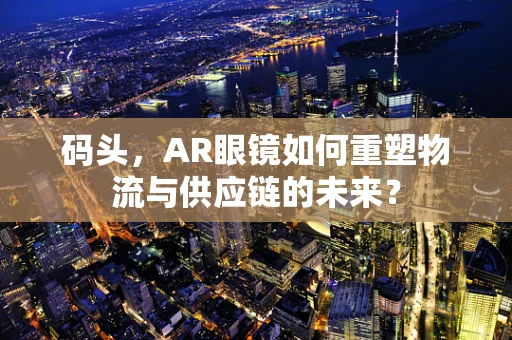 码头，AR眼镜如何重塑物流与供应链的未来？