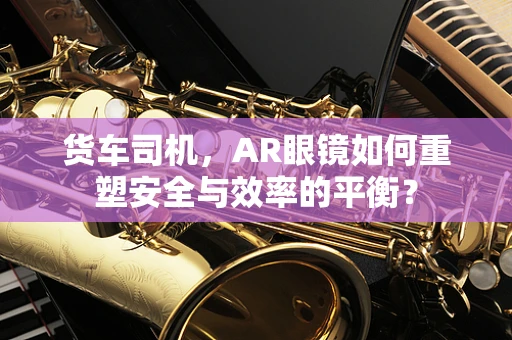 货车司机，AR眼镜如何重塑安全与效率的平衡？