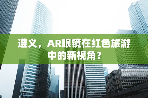 遵义，AR眼镜在红色旅游中的新视角？