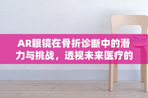 AR眼镜在骨折诊断中的潜力与挑战，透视未来医疗的‘视’界
