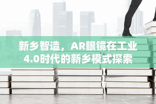 新乡智造，AR眼镜在工业4.0时代的新乡模式探索