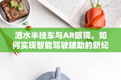 洒水半挂车与AR眼镜，如何实现智能驾驶辅助的新纪元？