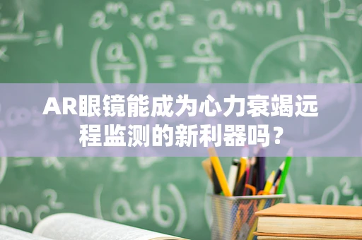 AR眼镜能成为心力衰竭远程监测的新利器吗？