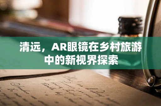 清远，AR眼镜在乡村旅游中的新视界探索