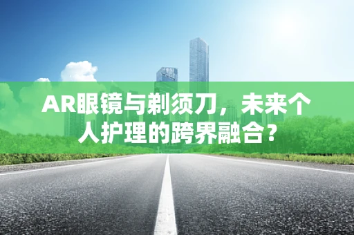 AR眼镜与剃须刀，未来个人护理的跨界融合？