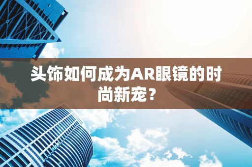 头饰如何成为AR眼镜的时尚新宠？