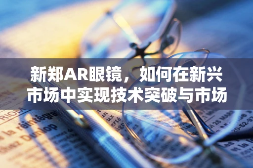 新郑AR眼镜，如何在新兴市场中实现技术突破与市场融合？