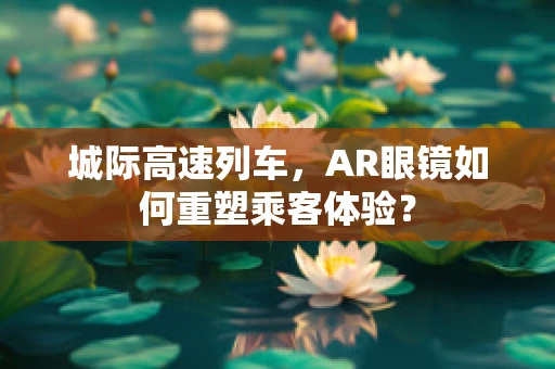 城际高速列车，AR眼镜如何重塑乘客体验？