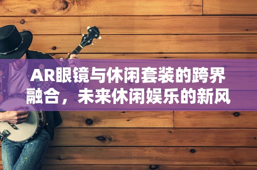 AR眼镜与休闲套装的跨界融合，未来休闲娱乐的新风尚？