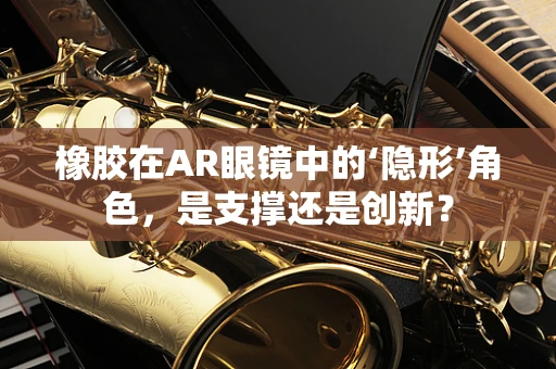 橡胶在AR眼镜中的‘隐形’角色，是支撑还是创新？