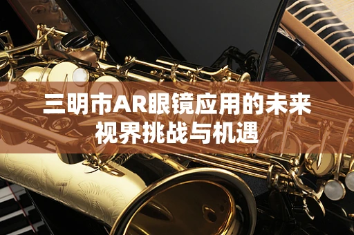 三明市AR眼镜应用的未来视界挑战与机遇
