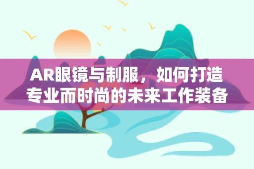 AR眼镜与制服，如何打造专业而时尚的未来工作装备？