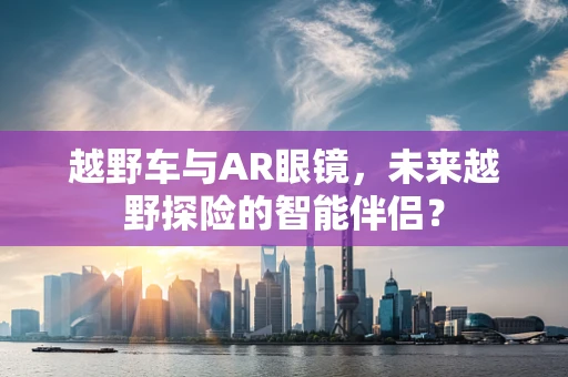 越野车与AR眼镜，未来越野探险的智能伴侣？