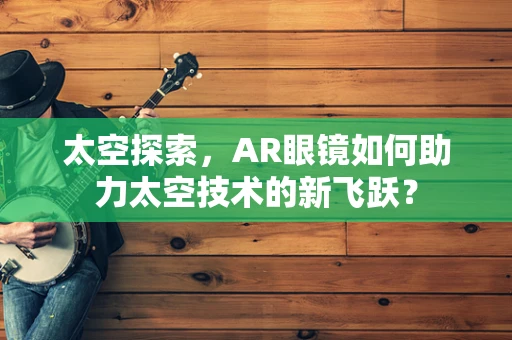 太空探索，AR眼镜如何助力太空技术的新飞跃？