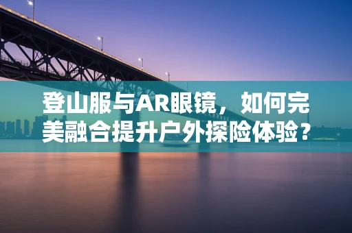 登山服与AR眼镜，如何完美融合提升户外探险体验？