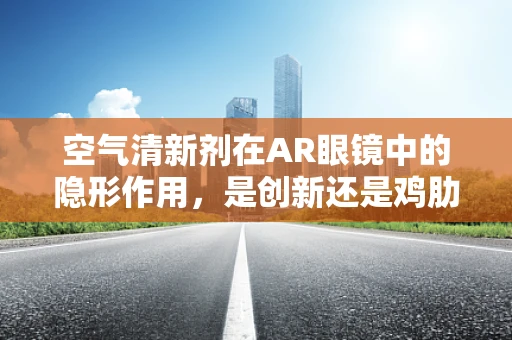 空气清新剂在AR眼镜中的隐形作用，是创新还是鸡肋？