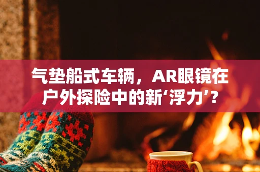 气垫船式车辆，AR眼镜在户外探险中的新‘浮力’？