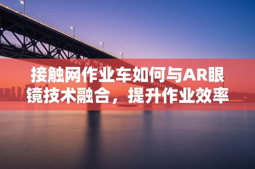 接触网作业车如何与AR眼镜技术融合，提升作业效率与安全？