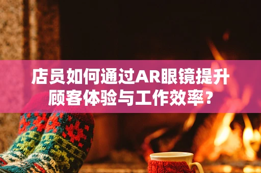 店员如何通过AR眼镜提升顾客体验与工作效率？