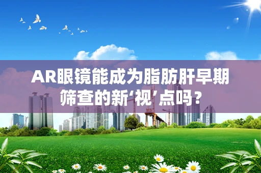 AR眼镜能成为脂肪肝早期筛查的新‘视’点吗？