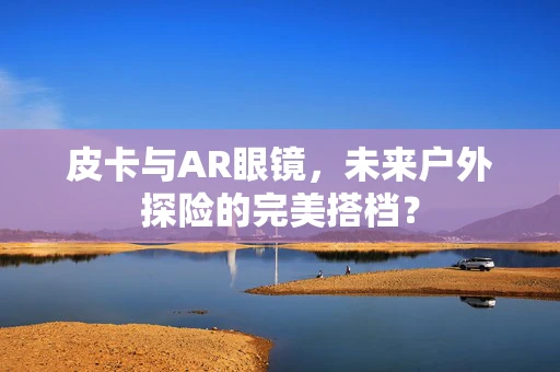 皮卡与AR眼镜，未来户外探险的完美搭档？