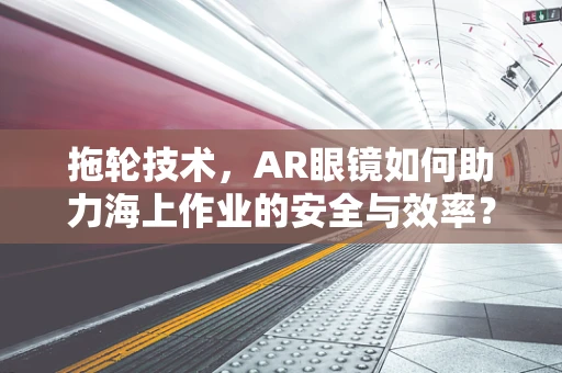 拖轮技术，AR眼镜如何助力海上作业的安全与效率？