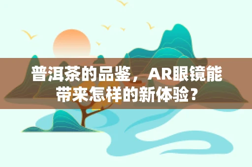 普洱茶的品鉴，AR眼镜能带来怎样的新体验？