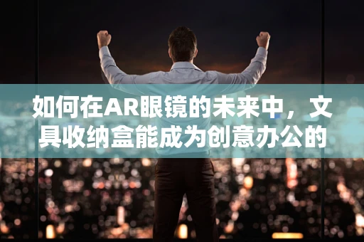 如何在AR眼镜的未来中，文具收纳盒能成为创意办公的隐形推手？