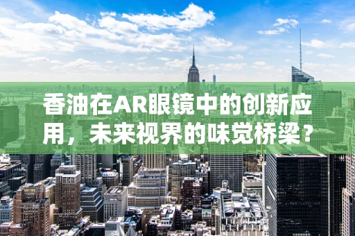 香油在AR眼镜中的创新应用，未来视界的味觉桥梁？