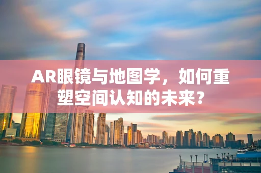 AR眼镜与地图学，如何重塑空间认知的未来？