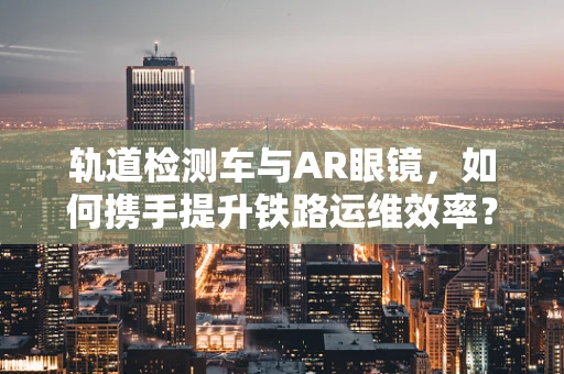 轨道检测车与AR眼镜，如何携手提升铁路运维效率？
