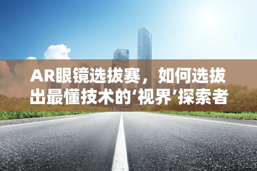 AR眼镜选拔赛，如何选拔出最懂技术的‘视界’探索者？