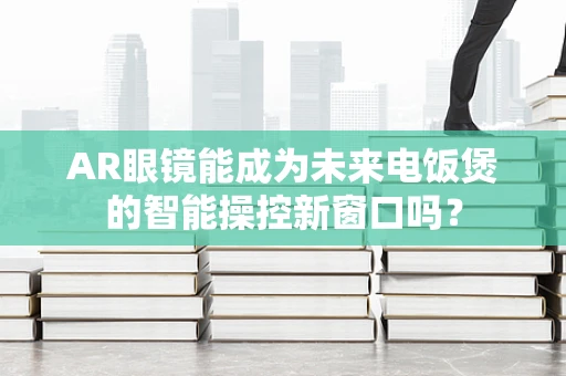 AR眼镜能成为未来电饭煲的智能操控新窗口吗？