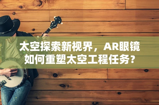 太空探索新视界，AR眼镜如何重塑太空工程任务？