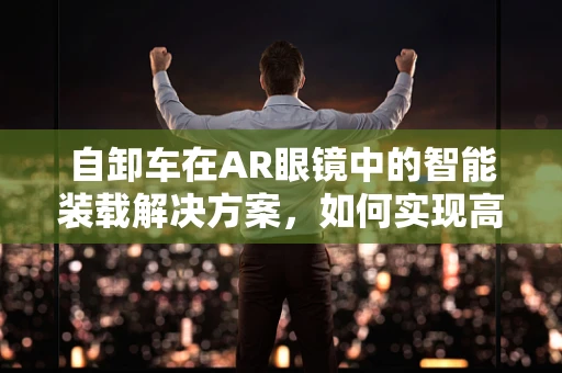 自卸车在AR眼镜中的智能装载解决方案，如何实现高效、安全作业？