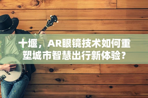 十堰，AR眼镜技术如何重塑城市智慧出行新体验？