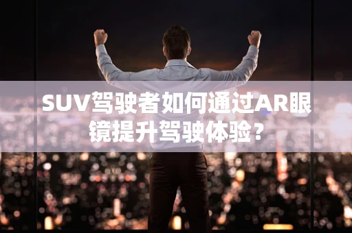SUV驾驶者如何通过AR眼镜提升驾驶体验？