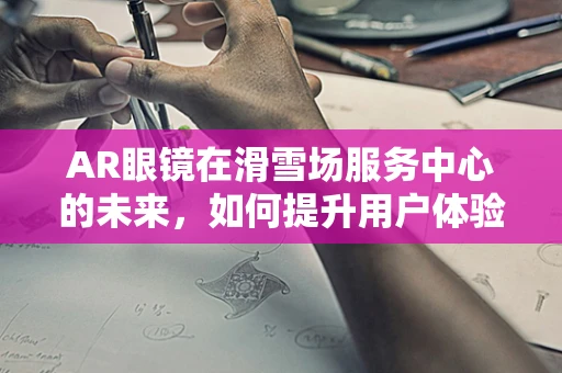 AR眼镜在滑雪场服务中心的未来，如何提升用户体验与运营效率？